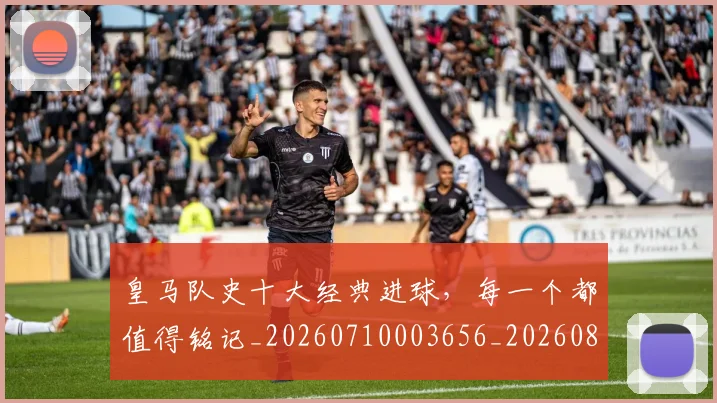 皇马队史十大经典进球，每一个都值得铭记_20260710003656_20260802163744