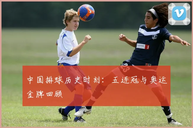 中国排球历史时刻：五连冠与奥运金牌回顾
