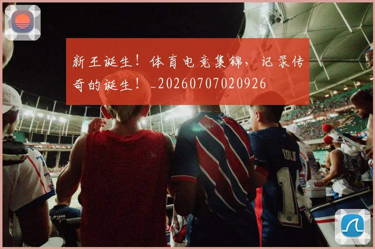 新王诞生！体育电竞集锦，记录传奇的诞生！_20260707020926
