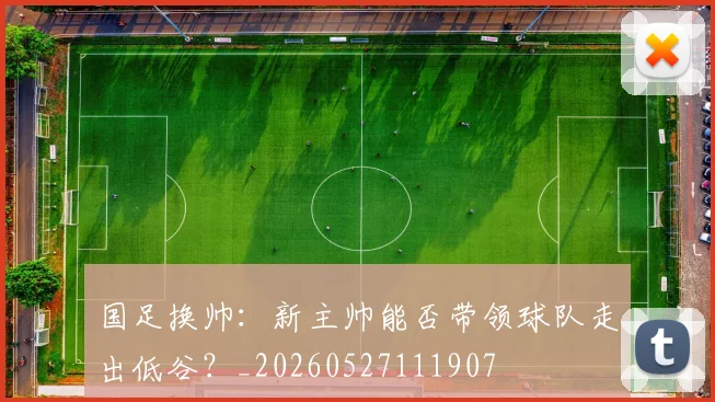 国足换帅:新主帅能否带领球队走出低谷?_20260527111907
