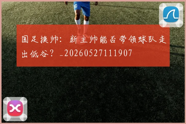 国足换帅：新主帅能否带领球队走出低谷？_20260527111907