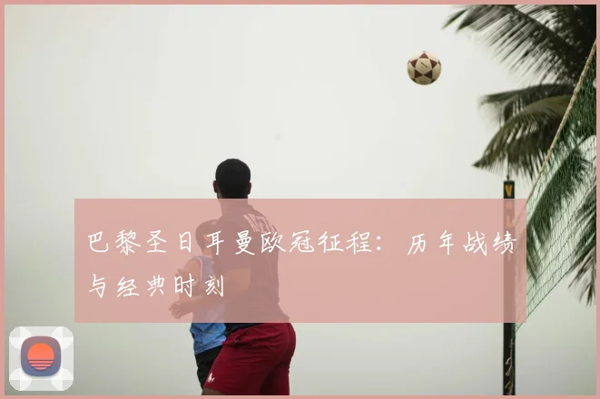 巴黎圣日耳曼欧冠征程：历年战绩与经典时刻