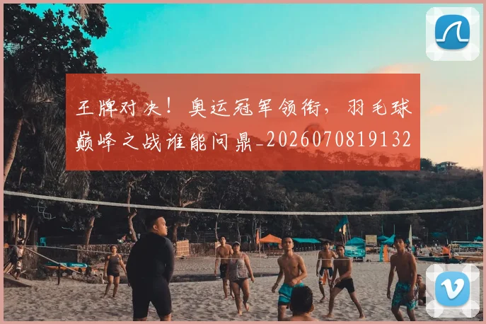 王牌对决!奥运冠军领衔,羽毛球巅峰之战谁能问鼎_20260708191321