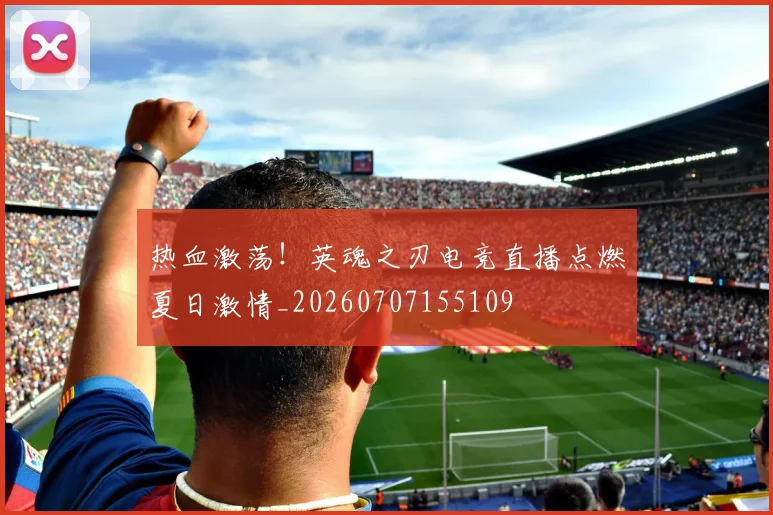 热血激荡!英魂之刃电竞直播点燃夏日激情_20260707155109