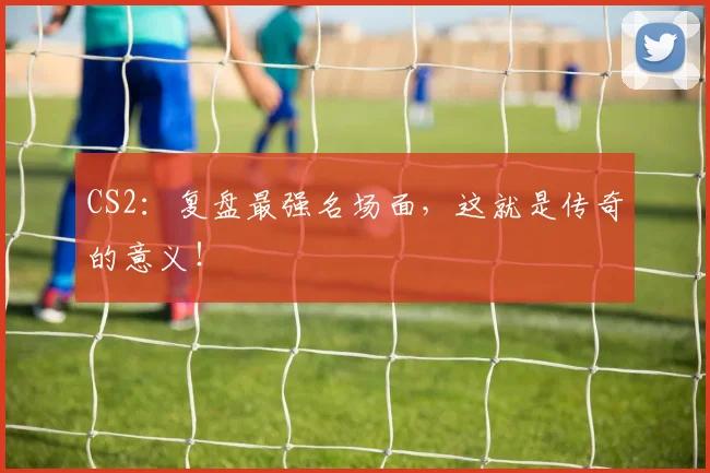 CS2:复盘最强名场面,这就是传奇的意义!