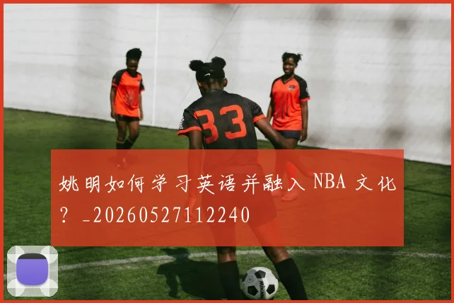 姚明如何学习英语并融入 NBA 文化?_20260527112240