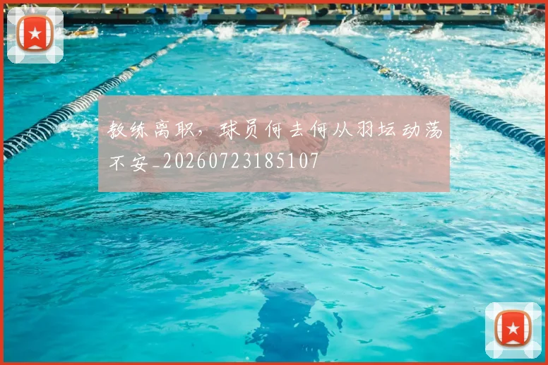 教练离职，球员何去何从羽坛动荡不安_20260723185107