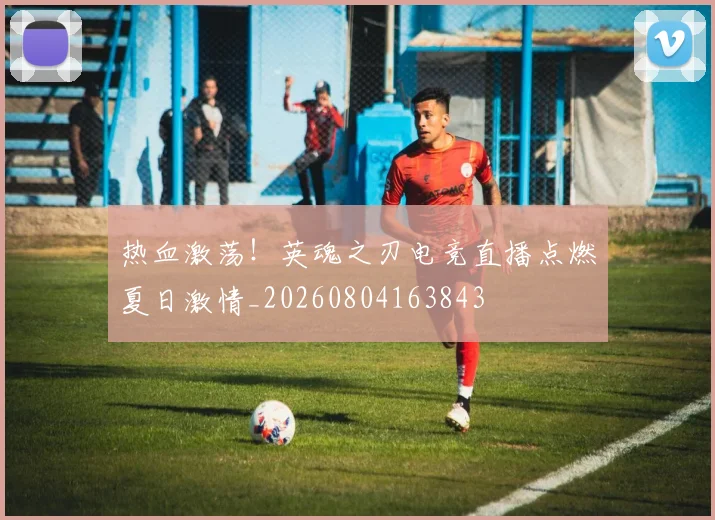 热血激荡！英魂之刃电竞直播点燃夏日激情_20260804163843