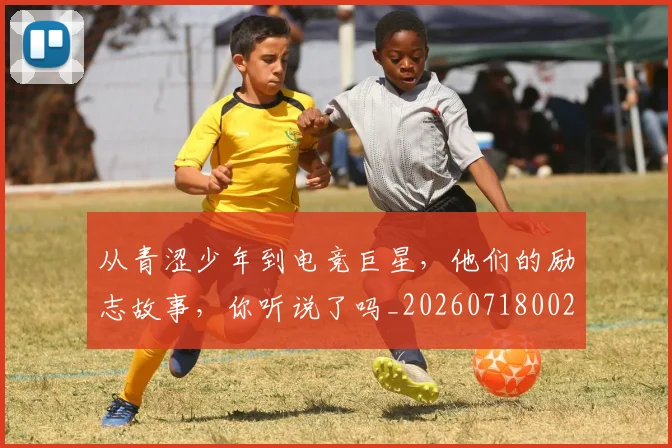 从青涩少年到电竞巨星,他们的励志故事,你听说了吗_20260718002607