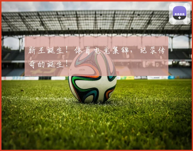 新王诞生！体育电竞集锦，记录传奇的诞生！