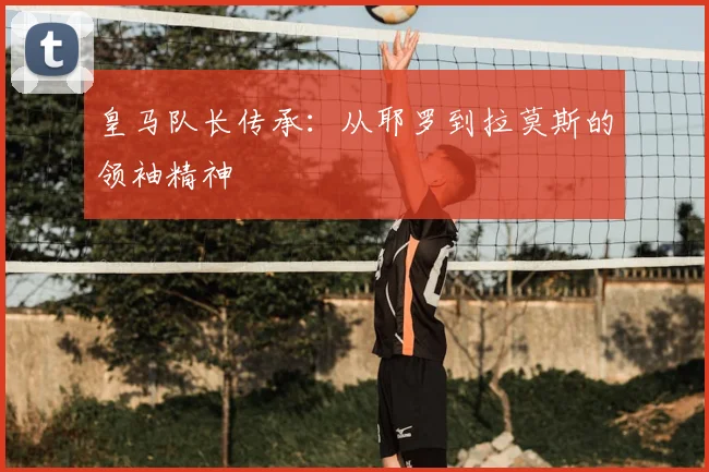 皇马队长传承：从耶罗到拉莫斯的领袖精神