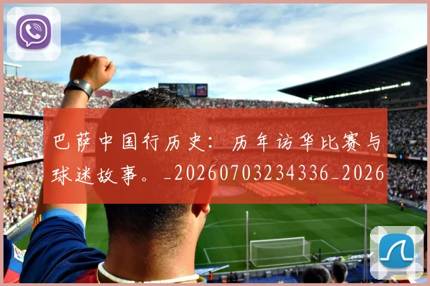 巴萨中国行历史:历年访华比赛与球迷故事。_20260703234336_20260722153046