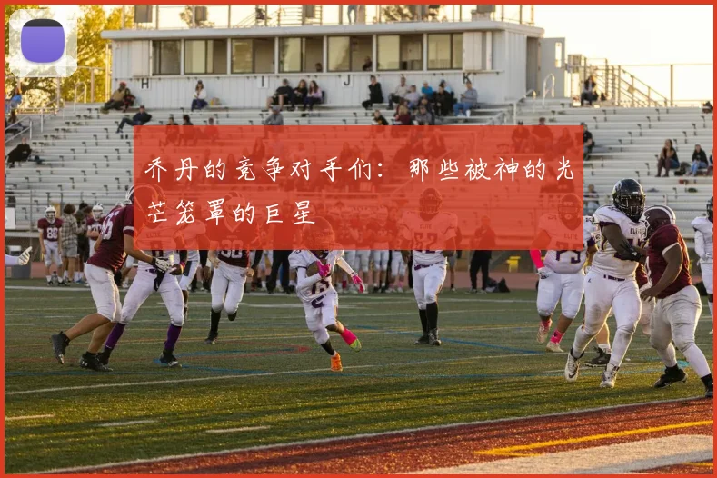 乔丹的竞争对手们:那些被神的光芒笼罩的巨星
