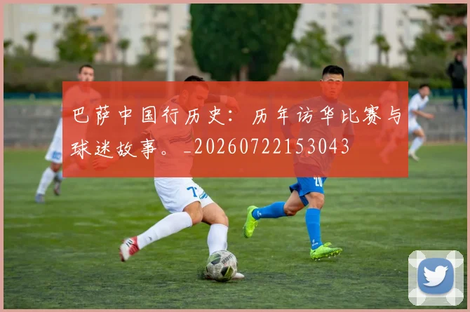 巴萨中国行历史:历年访华比赛与球迷故事。_20260722153043