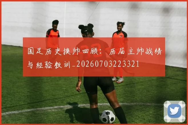 国足历史换帅回顾：历届主帅战绩与经验教训_20260703223321