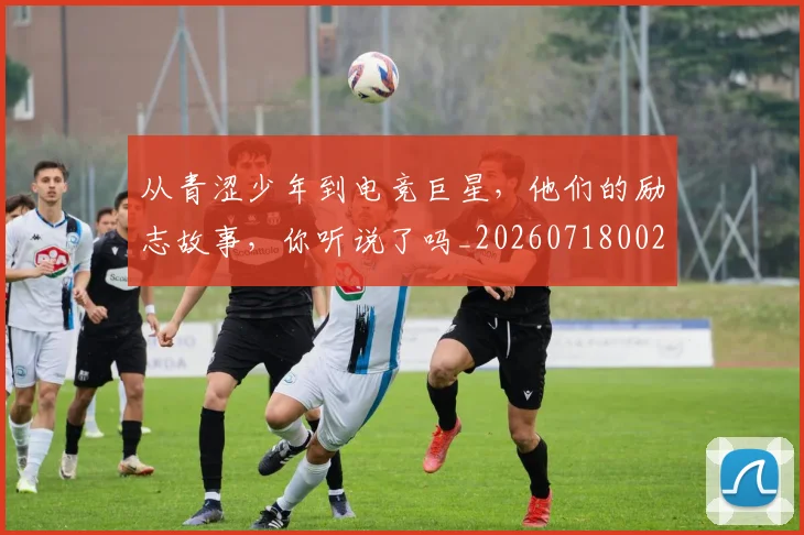 从青涩少年到电竞巨星，他们的励志故事，你听说了吗_20260718002607