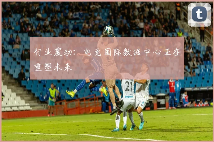 行业震动:电竞国际数据中心正在重塑未来