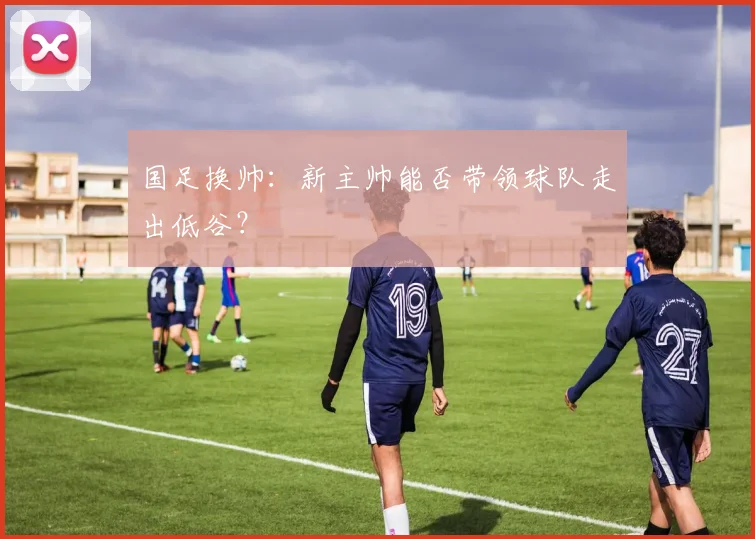 国足换帅：新主帅能否带领球队走出低谷？