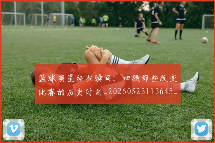 篮球明星经典瞬间：回顾那些改变比赛的历史时刻_20260523113645_20260803141826