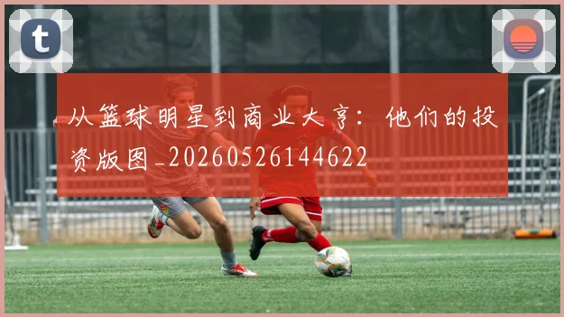从篮球明星到商业大亨：他们的投资版图_20260526144622