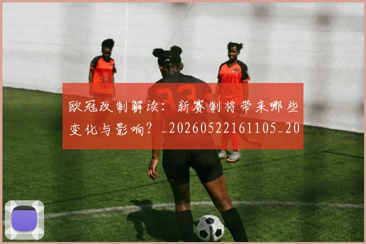 欧冠改制解读：新赛制将带来哪些变化与影响？_20260522161105_20260707151124