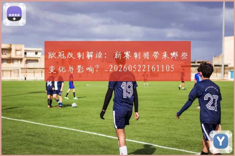 欧冠改制解读:新赛制将带来哪些变化与影响?_20260522161105