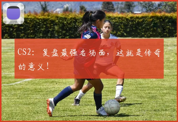 CS2：复盘最强名场面，这就是传奇的意义！