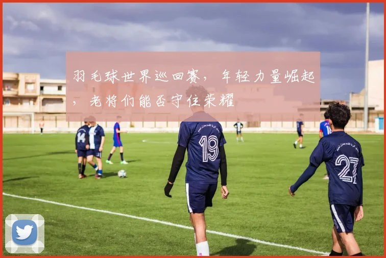 羽毛球世界巡回赛，年轻力量崛起，老将们能否守住荣耀