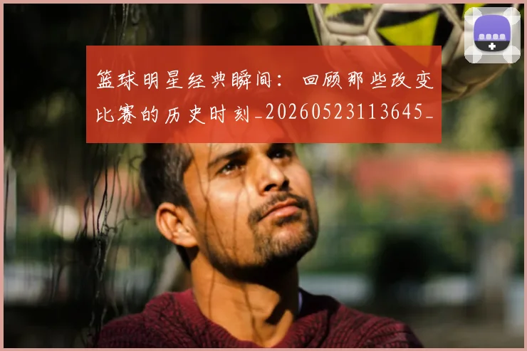 篮球明星经典瞬间：回顾那些改变比赛的历史时刻_20260523113645_20260708200829_20260803141827