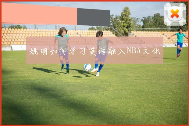 姚明如何学习英语融入NBA文化